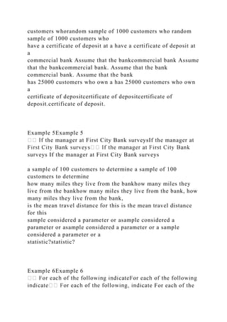 customers whorandom sample of 1000 customers who random
sample of 1000 customers who
have a certificate of deposit at a have a certificate of deposit at
a
commercial bank Assume that the bankcommercial bank Assume
that the bankcommercial bank. Assume that the bank
commercial bank. Assume that the bank
has 25000 customers who own a has 25000 customers who own
a
certificate of depositcertificate of depositcertificate of
deposit.certificate of deposit.
Example 5Example 5
the manager at First City Bank surveysIf the manager at
surveys If the manager at First City Bank surveys
a sample of 100 customers to determine a sample of 100
customers to determine
how many miles they live from the bankhow many miles they
live from the bankhow many miles they live from the bank, how
many miles they live from the bank,
is the mean travel distance for this is the mean travel distance
for this
sample considered a parameter or asample considered a
parameter or asample considered a parameter or a sample
considered a parameter or a
statistic?statistic?
Example 6Example 6
te For each of the
 