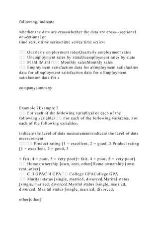 following, indicate
whether the data are crosswhether the data are cross--sectional
or sectional or
time series:time series:time series:time series:
teUnemployment rates by state
data for aEmployment satisfaction data for a Employment
satisfaction data for a
companycompany
Example 7Example 7
each of the following variables,
indicate the level of data measurement:indicate the level of data
measurement:
excellent, 2 = good, 3 Product rating
[1 = excellent, 2 = good, 3
= fair, 4 = poor, 5 = very poor]= fair, 4 = poor, 5 = very poor]
rent, other]
tal status [single, married, divorced,Marital status
[single, married, divorced,Marital status [single, married,
divorced, Marital status [single, married, divorced,
other]other]
 