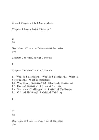 Zipped Chapters 1 & 2 Material.zip
Chapter 1 Power Point Slides.pdf
C
ha
Overview of StatisticsOverview of Statistics
pter
Chapter ContentsChapter Contents
1
Chapter ContentsChapter Contents
1 1 What is Statistics?1 1 What is Statistics?1.1 What is
Statistics?1.1 What is Statistics?
1.2 Why Study Statistics?1.2 Why Study Statistics?
1.3 Uses of Statistics1.3 Uses of Statistics
1.4 Statistical Challenges1.4 Statistical Challenges
1.5 Critical Thinking1.5 Critical Thinking
1-1
C
ha
Overview of StatisticsOverview of Statistics
pter
 