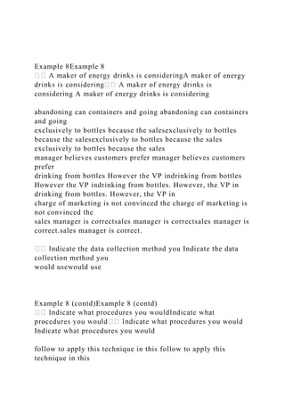 Example 8Example 8
energy
considering A maker of energy drinks is considering
abandoning can containers and going abandoning can containers
and going
exclusively to bottles because the salesexclusively to bottles
because the salesexclusively to bottles because the sales
exclusively to bottles because the sales
manager believes customers prefer manager believes customers
prefer
drinking from bottles However the VP indrinking from bottles
However the VP indrinking from bottles. However, the VP in
drinking from bottles. However, the VP in
charge of marketing is not convinced the charge of marketing is
not convinced the
sales manager is correctsales manager is correctsales manager is
correct.sales manager is correct.
ndicate the data collection method you Indicate the data
collection method you
would usewould use
Example 8 (contd)Example 8 (contd)
Indicate what procedures you would
follow to apply this technique in this follow to apply this
technique in this
 