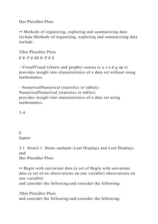 Dot PlotsDot Plots
•• Methods of organizing, exploring and summarizing data
include:Methods of organizing, exploring and summarizing data
include:
3Dot PlotsDot Plots
g g, p g gg g, p g g
- VisualVisual (charts and graphs) suasua (c a s a d g ap s)
provides insight into characteristics of a data set without using
mathematics.
- NumericalNumerical (statistics or tables)-
NumericalNumerical (statistics or tables)
provides insight into characteristics of a data set using
mathematics.
3-4
C
hapter
3.1 Stem3.1 Stem--andand--Leaf Displays and Leaf Displays
and
Dot PlotsDot Plots
•• Begin with univariate data (a set of Begin with univariate
data (a set of nn observations on one variable) observations on
one variable)
and consider the following:and consider the following:
3Dot PlotsDot Plots
and consider the following:and consider the following:
 