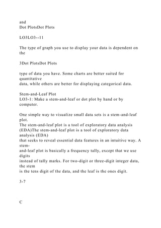 and
Dot PlotsDot Plots
LO3LO3--11
The type of graph you use to display your data is dependent on
the
3Dot PlotsDot Plots
type of data you have. Some charts are better suited for
quantitative
data, while others are better for displaying categorical data.
Stem-and-Leaf Plot
LO3-1: Make a stem-and-leaf or dot plot by hand or by
computer.
One simple way to visualize small data sets is a stem-and-leaf
plot.
The stem-and-leaf plot is a tool of exploratory data analysis
(EDA)The stem-and-leaf plot is a tool of exploratory data
analysis (EDA)
that seeks to reveal essential data features in an intuitive way. A
stem-
and-leaf plot is basically a frequency tally, except that we use
digits
instead of tally marks. For two-digit or three-digit integer data,
the stem
is the tens digit of the data, and the leaf is the ones digit.
3-7
C
 