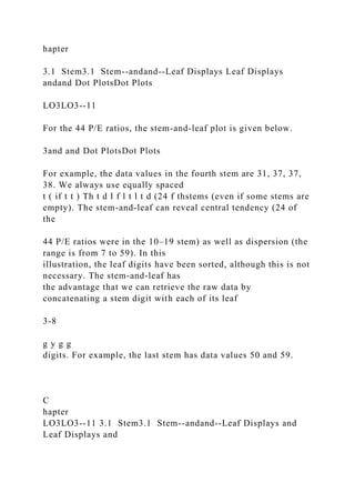 hapter
3.1 Stem3.1 Stem--andand--Leaf Displays Leaf Displays
andand Dot PlotsDot Plots
LO3LO3--11
For the 44 P/E ratios, the stem-and-leaf plot is given below.
3and and Dot PlotsDot Plots
For example, the data values in the fourth stem are 31, 37, 37,
38. We always use equally spaced
t ( if t t ) Th t d l f l t l t d (24 f thstems (even if some stems are
empty). The stem-and-leaf can reveal central tendency (24 of
the
44 P/E ratios were in the 10–19 stem) as well as dispersion (the
range is from 7 to 59). In this
illustration, the leaf digits have been sorted, although this is not
necessary. The stem-and-leaf has
the advantage that we can retrieve the raw data by
concatenating a stem digit with each of its leaf
3-8
g y g g
digits. For example, the last stem has data values 50 and 59.
C
hapter
LO3LO3--11 3.1 Stem3.1 Stem--andand--Leaf Displays and
Leaf Displays and
 