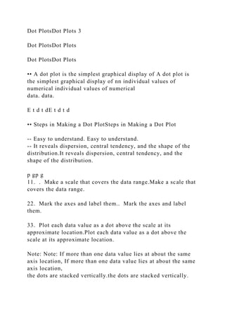 Dot PlotsDot Plots 3
Dot PlotsDot Plots
Dot PlotsDot Plots
•• A dot plot is the simplest graphical display of A dot plot is
the simplest graphical display of nn individual values of
numerical individual values of numerical
data. data.
E t d t dE t d t d
•• Steps in Making a Dot PlotSteps in Making a Dot Plot
-- Easy to understand. Easy to understand.
-- It reveals dispersion, central tendency, and the shape of the
distribution.It reveals dispersion, central tendency, and the
shape of the distribution.
p gp g
11. . Make a scale that covers the data range.Make a scale that
covers the data range.
22. Mark the axes and label them.. Mark the axes and label
them.
33. Plot each data value as a dot above the scale at its
approximate location.Plot each data value as a dot above the
scale at its approximate location.
Note: Note: If more than one data value lies at about the same
axis location, If more than one data value lies at about the same
axis location,
the dots are stacked vertically.the dots are stacked vertically.
 