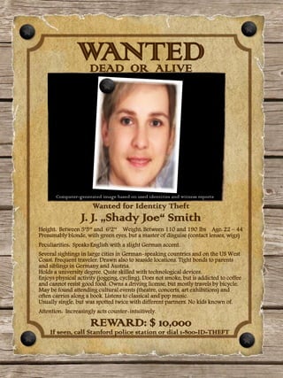 WANTED
                 DEAD OR ALIVE




       Computer-generated image based on used identities and witness reports
                      Wanted for Identity Theft
                 J. J. „Shady Joe“ Smith
Height: Between 5‘5‘‘ and 6‘2‘‘ Weight: Between 110 and 190 lbs Age: 22 – 44
Presumably blonde, with green eyes, but a master of disguise (contact lenses, wigs)
Peculiarities: Speaks English with a slight German accent.
Several sightings in large cities in German-speaking countries and on the US West
Coast. Frequent traveler. Drawn also to seaside locations. Tight bonds to parents
and siblings in Germany and Austria.
Holds a university degree. Quite skilled with technological devices.
Enjoys physical activity (jogging, cycling). Does not smoke, but is addicted to coffee
and cannot resist good food. Owns a driving license, but mostly travels by bicycle.
May be found attending cultural events (theatre, concerts, art exhibitions) and
often carries along a book. Listens to classical and pop music.
Usually single, but was spotted twice with different partners. No kids known of.
Attention: Increasingly acts counter-intuitively.

                      REWARD: $ 10,000
    If seen, call Stanford police station or dial 1-800-ID-THEFT
 