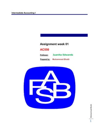 Intermediate Accounting I




                            Assignment week 01
                            AC550
                            Professor:     Juanita Edwards
                            Prepared by:   Muhammad Bhatti




                                                             Muhammad Bhatti




                                                             1
 