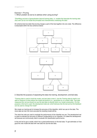 Assignment	
  4	
  
	
  
Exercise 1: Pruning
1. Which problem do we try to address when using pruning?

“Overfitting and lack of generalization beyond training data, i.e. models that describe the training data
(too) well, but do not model the principles and characteristics underlying the data.”

On schema level we state that pruning merges a part of the tree together into one node. The difference
is descripted within the two schema’s below:




2. Describe the purpose of separating the data into training, development, and test data.

“Training data is used to build the model, and test data to test it. Just the Training data by itself is not
able to measure to what extend the model will perform (i.e.. generalize to) on unseen data. Test data
measures this, but we should not use the test data to directly inform our model construction. For this
purpose a third set is used: the development data set, which behaves like the test set but the feedback
can be used to change the model”

We create our training set to increase the accuracy of the classifier, which we use on the data. The
more data we train the more accurate the resulting model will be.

The other two sets are used to evaluate the performance of the classifier we use. The development set
is used to evaluate the accuracy of different configurations of our classifier. It’s called the development
set because we continuously need to evaluate the classification performance.

In the end we’ve got a model, which has a great performance on the test data. To get estimates on how
good the new model will deal with new data we use the test data.




2
 