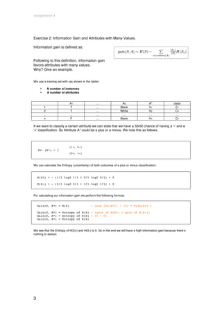 Assignment	
  4	
  
	
  


Exercise 2: Information Gain and Attributes with Many Values.

Information gain is defined as:


Following to this definition, information gain
favors attributes with many values.
Why? Give an example.


We use a training set with (as shown in the table):

        •        N number of instances
        •        A number of attributes


                                A1              …                  Ak                   A*                class
            1                   T               …                 Black                 V1                 C1
            2                   T               …                 White                 V2                 C2
            ..                  ..              …                  …                    …                   …
            n                   F               …                 Black                 Vn                 Cn

If we want to classify a certain attribute we can state that we have a 50/50 chance of having a ‘-‘ and a
‘+’ classification. So Attribute A* could be a plus or a minus. We note this as follows.




                                [1+, 0-]
       SVi (A*) = {
                                [0+, 1-]



We can calculate the Entropy (uncertainty) of both outcomes of a plus or minus classification:



       H(S+) = - (1/1 log2 1/1 + 0/1 log2 0/1) = 0

       H(S-) = - (0/1 log2 0/1 + 1/1 log2 1/1) = 0


For calculating our information gain we perform the following formula:


       Gain(S, A*) = H(S)                   – (sum |Sv(A*)| / |S| * H(Sv(A*) )

       Gain(S, A*) = Entropy of H(S) – (gain of H(S+) + gain of H(S-))
       Gain(S, A*) = Entropy of H(S) – (0 + 0)
       Gain(S, A*) = Entropy of H(S)


We see that the Entropy of H(S+) and H(S-) is 0. So in the end we will have a high information gain because there’s
nothing to deduct.




3
 