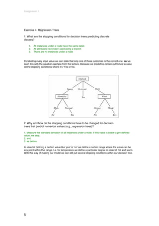 Assignment	
  4	
  
	
  



Exercise 4: Regression Trees

1. What are the stopping conditions for decision trees predicting discrete
classes?

       1.   All instances under a node have the same label.
       2.   All attributes have been used along a branch
       3.   There are no instances under a node


By labeling every input value we can state that only one of these outcomes is the correct one. We’ve
seen this with the weather example from the lecture. Because we predefine certain outcomes we also
define stopping conditions where it’s ‘Yes or No.




2. Why and how do the stopping conditions have to be changed for decision
trees that predict numerical values (e.g., regression trees)?

1. Measure the standard deviation of all instances under a node. If this value is below a pre-defined
value, we stop.
2. and
3. as before

In stead of defining a certain value like ‘yes’ or ‘no’ we define a certain range where the value can be
any point within that range. I.e. for temperature we define a particular degree in stead of hot and warm.
With this way of making our model we can still put several stopping conditions within our decision tree.




5
 