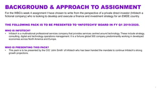 1
BACKGROUND & APPROACH TO ASSIGNMENT
THE FOLLOWING PACK IS TO BE PRESENTED TO ‘INFOTECH’S’ BOARD IN FY Q1 2019/2020.
WHO IS INFOTECH?
• Infotech is a multinational professional services company that provides services centred around technology. These include strategy,
consulting, digital and technology operations management. It is a fortune global 500 company predominantly working in developed
economies across North America and Europe.
WHO IS PRESENTING THIS PACK?
• This pack is to be presented by the CIO ‘John Smith’ of Infotech who has been handed the mandate to continue Infotech’s strong
growth projections.
For the WBG’s week 4 assignment I have chosen to write from the perspective of a private direct investor (Infotech a
fictional company) who is looking to develop and execute a finance and investment strategy for an EMDE country
 