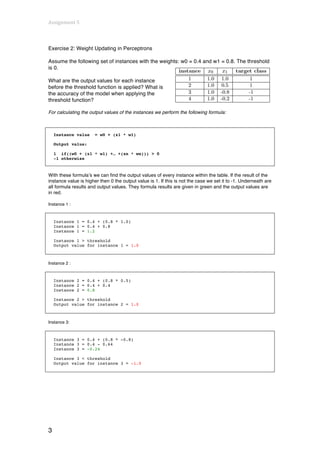 Assignment	
  5	
  
	
  

Exercise 2: Weight Updating in Perceptrons

Assume the following set of instances with the weights: w0 = 0.4 and w1 = 0.8. The threshold
is 0.

What are the output values for each instance
before the threshold function is applied? What is
the accuracy of the model when applying the
threshold function?

For calculating the output values of the instances we perform the following formula:



       Instance value   = w0 + (x1 * w1)

       Output value:

       1 if((w0 + (x1 * w1) +… +(xn * wn))) > 0
       -1 otherwise


With these formula’s we can find the output values of every instance within the table. If the result of the
instance value is higher then 0 the output value is 1. If this is not the case we set it to -1. Underneath are
all formula results and output values. They formula results are given in green and the output values are
in red.

Instance 1 :



       Instance 1 = 0.4 + (0.8 * 1.0)
       Instance 1 = 0.4 + 0.8
       Instance 1 = 1.2

       Instance 1 > threshold
       Output value for instance 1 = 1.0



Instance 2 :



       Instance 2 = 0.4 + (0.8 * 0.5)
       Instance 2 = 0.4 + 0.4
       Instance 2 = 0.8

       Instance 2 > threshold
       Output value for instance 2 = 1.0



Instance 3:



       Instance 3 = 0.4 + (0.8 * -0.8)
       Instance 3 = 0.4 - 0.64
       Instance 3 = -0.24

       Instance 3 < threshold
       Output value for instance 3 = -1.0




3
 