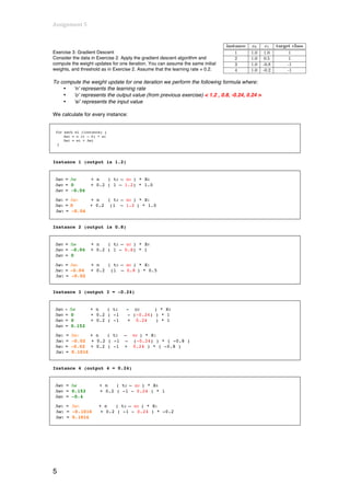 Assignment	
  5	
  
	
  

Exercise 3: Gradient Descent
Consider the data in Exercise 2. Apply the gradient descent algorithm and
compute the weight updates for one iteration. You can assume the same initial
weights, and threshold as in Exercise 2. Assume that the learning rate = 0.2.

To compute the weight update for one iteration we perform the following formula where:
    •  ‘n’ represents the learning rate
    •  ‘o’ represents the output value (from previous exercise) < 1.2 , 0.8, -0.24, 0.24 >
    •  ‘xi’ represents the input value

We calculate for every instance:


       for each wi (instance) {
           Δwi = n (t – 0) * xi
           Δwi = wi + Δwi
        }




Instance 1 (output is 1.2)


       Δw0 = Δw        + n   ( t2 – o2 ) * X0
       Δw0 = 0         + 0.2 ( 1 – 1.2) * 1.0
       Δw0 = -0.04

       Δw1 = Δw1   + n   ( t2 – o2 ) * X1
       Δw1 = 0     + 0.2 (1 – 1.2 ) * 1.0
       Δw1 = -0.04


Instance 2 (output is 0.8)


       Δw0 = Δw        + n   ( t2 – o2 ) * X0
       Δw0 = -0.04     + 0.2 ( 1 - 0.8) * 1
       Δw0 = 0

       Δw1 = Δw1       + n   ( t2 – o2 ) * X1
       Δw1 = -0.04     + 0.2 (1 – 0.8 ) * 0.5
       Δw1 = -0.02


Instance 3 (output 3 = -0.24)


       Δw0 = Δw        + n   ( t2   - o2      ) * X0
       Δw0 = 0         + 0.2 ( -1   - (-0.24) ) * 1
       Δw0 = 0         + 0.2 ( -1   + 0.24    ) * 1
       Δw0 = 0.152
       Δw1   =   Δw1    + n  ( t2   –   o2 ) * X1
       Δw1   =   -0.02 + 0.2 ( -1   –   (-0.24) ) * ( -0.8 )
       Δw1   =   -0.02 + 0.2 ( -1   +   0.24 ) * ( -0.8 )
       Δw1   =   0.1016


Instance 4 (output 4 = 0.24)


       Δw0 = Δw            + n   ( t2 – o2 ) * X0
       Δw0 = 0.152         + 0.2 ( -1 - 0.24 ) * 1
       Δw0 = -0.4

       Δw1 = Δw1           + n   ( t2 – o2 ) * X1
       Δw1 = -0.1016        + 0.2 ( -1 - 0.24 ) * -0.2
       Δw1 = 0.1016




5
 