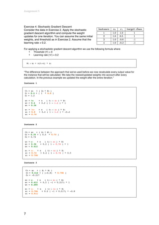 Assignment	
  5	
  
	
  


Exercise 4: Stochastic Gradient Descent
Consider the data in Exercise 2. Apply the stochastic
gradient descent algorithm and compute the weight
updates for one iteration. You can assume the same initial
weights, and threshold as in Exercise 2. Assume that the
learning rate = 0.2.

For applying a stochastistic gradient descent algorithm we use the following formula where:
    •    Threshold (‘t’) = 0
    •    Learning rate (‘n’) = 0.2


        Wi   =   wi + n(t-o) * xi



“The difference between the approach that we've used before we now recalculate every output value for
the instance that will be calculated. We take the newest/updated weights into account after every
calculation. In the previous example we updated the weight after the entire iteration.”

Instance 1


       O1 = w0 + ( X1 * W1 )
       O1 = 0.4 + ( 1 * 0.8 )
       O1 = 1.2

       w0 = Δw        + n   ( t1 – o1 ) * X0
       w0 = 0.4       + 0.2 ( 1 – 1.2 ) * 1
       w0 = 0.36

       w1 = Δw1       + n   ( t1 – o1 ) * X1
       w1 = 0.8       + 0.2 ( 1 – 1.2 ) * -0.2
       w1 = 0.76



Instance 2


       O2 = w0 + ( X1 * W1 )
       O2 = 0.36 + ( 0.5 * 0.76 )
       O2 = 0.74

       w0 = w1   + n    ( t2 – o2 ) * X0
       w0 = 0.36    + 0.2 ( 1 – 0.74 ) * 1
       w0 = 0.412
       w1 = w1   + n   ( t2 – o2 ) * X1
       w1 = 0.76   + 0.2 ( 1 – 0.74 ) * 0.5
       w1 = 0.786


Instance 3


       O3 = w0 + ( X1 * W1 )
       O3 = 0.412 + ( (-0.8)        * 0.786 )
       O3 = -0.217

       w0 = w1   + n  ( t3 – o3 ) * X0
       w0 = 0.412 + 0.2 ( -1 + 0.217) * 1
       w0 = 0.255
       w1 = w1   + n    ( t3 – o3 ) * X1
       w1 = 0.786    + 0.2 ( -1 + 0.217) * -0.8
       w1 = 0.911




7
 