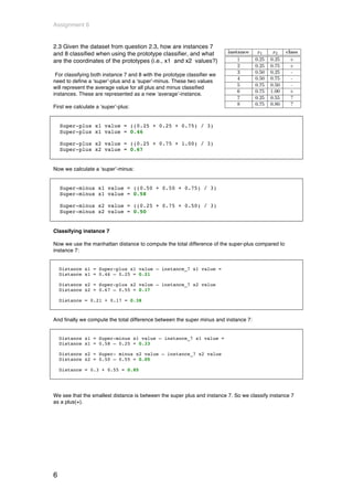 Assignment 6


2.3 Given the dataset from question 2.3, how are instances 7
and 8 classified when using the prototype classifier, and what
are the coordinates of the prototypes (i.e., x1 and x2 values?)

 For classifying both instance 7 and 8 with the prototype classifier we
need to define a ‘super’-plus and a ‘super’-minus. These two values
will represent the average value for all plus and minus classified
instances. These are represented as a new ‘average’-instance.

First we calculate a ‘super’-plus:


    Super-plus x1 value = ((0.25 + 0.25 + 0.75) / 3)
    Super-plus x1 value = 0.46

    Super-plus x2 value = ((0.25 + 0.75 + 1.00) / 3)
    Super-plus x2 value = 0.67


Now we calculate a ‘super’-minus:


    Super-minus x1 value = ((0.50 + 0.50 + 0.75) / 3)
    Super-minus x1 value = 0.58

    Super-minus x2 value = ((0.25 + 0.75 + 0.50) / 3)
    Super-minus x2 value = 0.50


Classifying instance 7

Now we use the manhattan distance to compute the total difference of the super-plus compared to
instance 7:


    Distance x1 = Super-plus x1 value – instance_7 x1 value =
    Distance x1 = 0.46 – 0.25 = 0.21

    Distance x2 = Super-plus x2 value – instance_7 x2 value
    Distance x2 = 0.67 – 0.55 = 0.17

    Distance = 0.21 + 0.17 = 0.38



And finally we compute the total difference between the super minus and instance 7:


    Distance x1 = Super-minus x1 value – instance_7 x1 value =
    Distance x1 = 0.58 – 0.25 = 0.33

    Distance x2 = Super- minus x2 value – instance_7 x2 value
    Distance x2 = 0.50 – 0.55 = 0.05

    Distance = 0.3 + 0.55 = 0.85




We see that the smallest distance is between the super plus and instance 7. So we classify instance 7
as a plus(+).




6
 