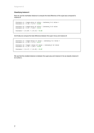 Assignment 6


Classifying instance 8

Now we use the manhattan distance to compute the total difference of the super-plus compared to
instance 8:


    Distance x1 = Super-plus x1 value – instance_8 x1 value =
    Distance x1 = 0.46 – 0.75 = -0.29

    Distance x2 = Super-plus x2 value – instance_8 x2 value
    Distance x2 = 0.67 – 0.80 = -0.13

    Distance = |-0.29| + |-0.13| = 0.42



And finally we compute the total difference between the super minus and instance 8:


    Distance x1 = Super-minus x1 value – instance_8 x1 value =
    Distance x1 = 0.58 – 0.75 = -0.17

    Distance x2 = Super- minus x2 value – instance_8 x2 value
    Distance x2 = 0.50 – 0.80 = -0.30

    Distance = |-0.17| + |-0.30| = 0.47




We see that the smallest distance is between the super plus and instance 8. So we classify instance 8
as a plus(+).




7
 