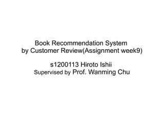 Book Recommendation System
by Customer Review(Assignment week9)
s1200113 Hiroto Ishii
Supervised by Prof. Wanming Chu
 