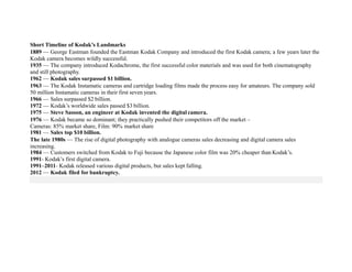 Short Timeline of Kodak’s Landmarks
1889 — George Eastman founded the Eastman Kodak Company and introduced the first Kodak camera; a few years later the
Kodak camera becomes wildly successful.
1935 — The company introduced Kodachrome, the first successful color materials and was used for both cinematography
and still photography.
1962 — Kodak sales surpassed $1 billion.
1963 — The Kodak Instamatic cameras and cartridge loading films made the process easy for amateurs. The company sold
50 million Instamatic cameras in their first seven years.
1966 — Sales surpassed $2 billion.
1972 — Kodak’s worldwide sales passed $3 billion.
1975 — Steve Sasson, an engineer at Kodak invented the digital camera.
1976 — Kodak became so dominant; they practically pushed their competitors off the market –
Cameras: 85% market share, Film: 90% market share
1981 — Sales top $10 billion.
The late 1980s — The rise of digital photography with analogue cameras sales decreasing and digital camera sales
increasing.
1984 — Customers switched from Kodak to Fuji because the Japanese color film was 20% cheaper than Kodak’s.
1991- Kodak’s first digital camera.
1991–2011- Kodak released various digital products, but sales kept falling.
2012 — Kodak filed for bankruptcy.
 