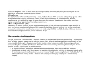 understood that photos would be shared online. Where they failed was in realizing that online photo sharing was the new
business, not just a way to expand the printingbusiness.
2. Complacency
The organization overflowed with complacency. I saw it, maybe in the late 1980s. Kodak was failing to keep up even before
the digital revolution when Fuji started doing a better job with the old technology, the roll-film business. With the
complacency so rock-solid, and no one at the top even devoting their priorities toward turning that problem into a huge
urgency around a huge opportunity, of course they wentnowhere.
3. Lack of Organizational agility
Kodak’s lack of strategic creativity led it to misinterpret the very line of work and type of industry that it was operating in
which was later devastated with a fundamental shift towards the digital age. Strategic problems were tackled through rigid
means, and as mistakes in the manufacturing process were costly, and profitability was high, Kodak avoided risky decisions,
and instead developed procedures and policies to maintain the quo.
What you can learn from Kodak’s demise:
The right lessons from Kodak are subtle. Companies often see the disruptive forces affecting their industry. They frequently
divert sufficient resources to participate in emerging markets. Their failure is usually an inability to truly embrace the new
business models the disruptive change opens up. Kodak created a digital camera, invested in the technology, and even
understood that photos would be shared online. Where they failed was in realizing that online photo sharing was the new
business, not just a way to expand the printing business.
 So, if your company is beginning to talk about a digital transformation, make sure you ask three questions:
 What business are we in today? Don’t answer the question with technologies, offerings, or categories. Instead, define
the problem you are solving for customers, or, in our parlance “the job you are doing for them.” For Kodak, that’s the
difference between framing itself as a chemical film company vs. an imaging company vs. a moment-sharing
company.
 