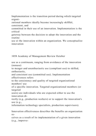 Implementation is the transition period during which targeted
organi-
zational members ideally become increasingly skillful,
consistent, and
committed in their use of an innovation. Implementation is the
critical
gateway between the decision to adopt the innovation and the
routine
use oi the innovation within an organization. We conceptualize
innovation
1058 Academy of Management Beview October
use as a continuum, ranging from avoidance of the innovation
(nonuse)
to meager and unenthusiastic use (compliant use) to skilled,
enthusiastic,
and consistent use (committed use). Implementation
effectiveness refers
to the consistency and quality of targeted organizational
members' use
of a specific innovation. Targeted organizational members (or
targeted
users) are individuals who are expected either to use the
innovation di-
rectly (e.g., production workers) or to support the innovation's
use (e.g.,
information technology specialists, production supervisors).
Innovation effectiveness describes the benefits an organization
re-
ceives as a result of its implementation of a given innovation
(e.g., improve-
 