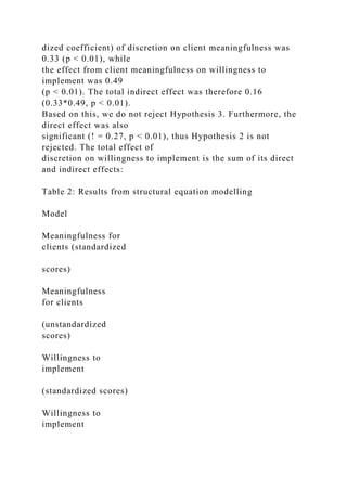 dized coefficient) of discretion on client meaningfulness was
0.33 (p < 0.01), while
the effect from client meaningfulness on willingness to
implement was 0.49
(p < 0.01). The total indirect effect was therefore 0.16
(0.33*0.49, p < 0.01).
Based on this, we do not reject Hypothesis 3. Furthermore, the
direct effect was also
significant (! = 0.27, p < 0.01), thus Hypothesis 2 is not
rejected. The total effect of
discretion on willingness to implement is the sum of its direct
and indirect effects:
Table 2: Results from structural equation modelling
Model
Meaningfulness for
clients (standardized
scores)
Meaningfulness
for clients
(unstandardized
scores)
Willingness to
implement
(standardized scores)
Willingness to
implement
 