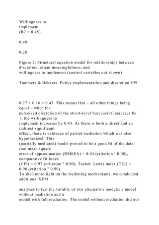 Willingness to
implement
(R2 = 0.45)
0.49
0.28
Figure 2: Structural equation model for relationships between
discretion, client meaningfulness, and
willingness to implement (control variables not shown)
Tummers & Bekkers: Policy implementation and discretion 539
0.27 + 0.16 = 0.43. This means that – all other things being
equal – when the
perceived discretion of the street-level bureaucrat increases by
1, the willingness to
implement increases by 0.43. As there is both a direct and an
indirect significant
effect, there is evidence of partial mediation which was also
hypothesized. This
(partially mediated) model proved to be a good fit of the data:
root mean square
error of approximation (RMSEA) = 0.04 (criterion ! 0.08),
comparative fit index
(CFI) = 0.97 (criterion " 0.90), Tucker–Lewis index (TLI) =
0.96 (criterion " 0.90).
To shed more light on the mediating mechanisms, we conducted
additional SEM
analyses to test the validity of two alternative models: a model
without mediation and a
model with full mediation. The model without mediation did not
 