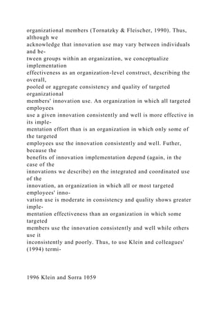 organizational members (Tornatzky & Fleischer, 1990). Thus,
although we
acknowledge that innovation use may vary between individuals
and be-
tween groups within an organization, we conceptualize
implementation
effectiveness as an organization-level construct, describing the
overall,
pooled or aggregate consistency and quality of targeted
organizational
members' innovation use. An organization in which all targeted
employees
use a given innovation consistently and well is more effective in
its imple-
mentation effort than is an organization in which only some of
the targeted
employees use the innovation consistently and well. Futher,
because the
benefits of innovation implementation depend (again, in the
case of the
innovations we describe) on the integrated and coordinated use
of the
innovation, an organization in which all or most targeted
employees' inno-
vation use is moderate in consistency and quality shows greater
imple-
mentation effectiveness than an organization in which some
targeted
members use the innovation consistently and well while others
use it
inconsistently and poorly. Thus, to use Klein and colleagues'
(1994) termi-
1996 Klein and Sorra 1059
 