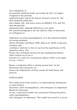 fit as adequately as
the partially mediated model, given that the AIC was higher
compared to the partially
mediated model, and the fit indexes showed a worse fit. The
fully mediated model also
had a higher AIC, and worse scores on RMSEA, CFI, and TLI
than the partially
mediated model, although differences were small.
We used bootstrapping to test the indirect effect of discretion
on willingness to
implement via client meaningfulness. It is the preferred method
for testing mediated
effects (Preacher and Hayes 2004; Zhao et al. 2010). It presents
estimates and
confidence intervals so that we can test the significance of the
mediation effect. The
99 per cent confidence interval for the standardized indirect
effect (which was 0.16) is
between 0.11 and 0.22, meaning the indirect effect is not equal
to 0 (p < 0.01).1
Hence, a mediation effect is clearly present here. In the
discussion and conclusion, we
discuss the implications of these results for both theory and
practice.
CONCLUSION
The central goal of this article is to understand the mechanisms
at work between
discretion, client meaningfulness, and willingness to implement.
Based on a literature
review, a theoretical model was constructed linking discretion,
client meaningfulness
and willingness to implement. This model was tested in a survey
 