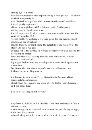 among 1,317 mental
health care professionals implementing a new policy. The model
worked adequately in
that discretion, together with conventional control variables,
indeed partly explained
client meaningfulness (R2 = 14 per cent). Furthermore,
willingness to implement was
indeed explained by discretion, client meaningfulness, and the
control variables (R2 =
45 per cent). Fit criteria were very good for the measurement
model and the structural
model, thereby strengthening the reliability and validity of the
study. As such, we can
conclude that the approach worked satisfactorily and adds to the
literature on street-
level bureaucracy. Having reached this conclusion, we can
summarize the results,
highlight limitations, and develop a future research agenda on
discretion.
We found that the discretion of street-level bureaucrats
influences the willingness to
implement in two ways. First, discretion influences client
meaningfulness because
street-level bureaucrats are more able to tailor their decisions
and the procedures
540 Public Management Review
they have to follow to the specific situations and needs of their
clients. Hence,
discretion gives street-level bureaucrats the possibility to apply
their own judgements
when dealing with the needs and wishes of citizens. Our results
 