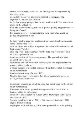 crats). These implications of the findings are strengthened by
the large-scale
quantitative analysis and sophisticated techniques. The
arguments that are put forward
in the bottom-up perspective on the positive role that discretion
plays in the effective-
ness and democratic legitimacy of public policy programmes are
being confirmed.
For practitioners, it is important to note that when drafting
policy programme it can
be beneficial to give the implementing street-level bureaucrats
some (perceived) free-
dom to adjust the policy programme in order to be effective and
legitimate. This has
also important consequences for the role of performance and
risk management in the
implementation of these programmes. The central role that
detailed performance
indicators and risk reduction rules play in the implementation
process often leads to
a broad variety of detailed norms and guidelines that the street-
level bureaucrats
involved must obey (Power 1997).
Next to this, the results show that client meaningfulness, in
itself, proved to be very
important, something which is not often mentioned in the street-
level bureaucracy
literature or in more general management literature, which
focuses often on influence,
autonomy, and discretion (Green 2008; McGregor 1960; Sowa
and Selden 2003;
Spence Laschinger et al. 2001). For instance, Judson (1991)
argues that providing
employees with influence is the most powerful lever in gaining
 