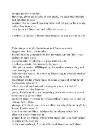 acceptance for a change.
However, given the results of this study, we urge practitioners
and scholars to also
consider the perceived meaningfulness of the policy for clients,
rather than to restrict
their focus on discretion and influence aspects.
Tummers & Bekkers: Policy implementation and discretion 541
This brings us to the limitations and future research
suggestions. First, the results
found could be dependent on this research context. This study
addresses high status
professionals: psychologists, psychiatrists, and
psychotherapists. Furthermore, the spe-
cific policy context (DRG-policy, focused on cost-cutting and
transparency) could
influence the results. It would be interesting to conduct studies
using the same
theoretical model which focus on other groups of street-level
bureaucrats who have
other types of professional training or who are a part of
government service bureau-
cracy. Related to this, an interesting venue for research would
be to analyse cases which
are more directly related to service delivery and less to service
management. Here,
stronger effects of discretion on client meaningfulness could be
found. Furthermore, it
would be worthwhile to analyse the developed model in a
situation where there was in
general high discretion, client meaninglessness and willingness
to implement, contrary
to the case analysed. Are the effects of discretion and client
 