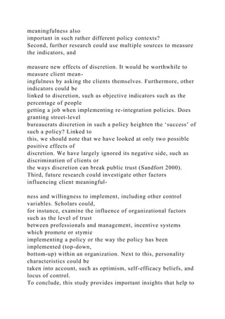 meaningfulness also
important in such rather different policy contexts?
Second, further research could use multiple sources to measure
the indicators, and
measure new effects of discretion. It would be worthwhile to
measure client mean-
ingfulness by asking the clients themselves. Furthermore, other
indicators could be
linked to discretion, such as objective indicators such as the
percentage of people
getting a job when implementing re-integration policies. Does
granting street-level
bureaucrats discretion in such a policy heighten the ‘success’ of
such a policy? Linked to
this, we should note that we have looked at only two possible
positive effects of
discretion. We have largely ignored its negative side, such as
discrimination of clients or
the ways discretion can break public trust (Sandfort 2000).
Third, future research could investigate other factors
influencing client meaningful-
ness and willingness to implement, including other control
variables. Scholars could,
for instance, examine the influence of organizational factors
such as the level of trust
between professionals and management, incentive systems
which promote or stymie
implementing a policy or the way the policy has been
implemented (top-down,
bottom-up) within an organization. Next to this, personality
characteristics could be
taken into account, such as optimism, self-efficacy beliefs, and
locus of control.
To conclude, this study provides important insights that help to
 