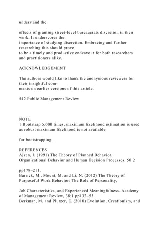 understand the
effects of granting street-level bureaucrats discretion in their
work. It underscores the
importance of studying discretion. Embracing and further
researching this should prove
to be a timely and productive endeavour for both researchers
and practitioners alike.
ACKNOWLEDGEMENT
The authors would like to thank the anonymous reviewers for
their insightful com-
ments on earlier versions of this article.
542 Public Management Review
NOTE
1 Bootstrap 5,000 times, maximum likelihood estimation is used
as robust maximum likelihood is not available
for bootstrapping.
REFERENCES
Ajzen, I. (1991) The Theory of Planned Behavior.
Organizational Behavior and Human Decision Processes. 50:2
pp179–211.
Barrick, M., Mount, M. and Li, N. (2012) The Theory of
Purposeful Work Behavior: The Role of Personality,
Job Characteristics, and Experienced Meaningfulness. Academy
of Management Review, 38:1 pp132–53.
Berkman, M. and Plutzer, E. (2010) Evolution, Creationism, and
 