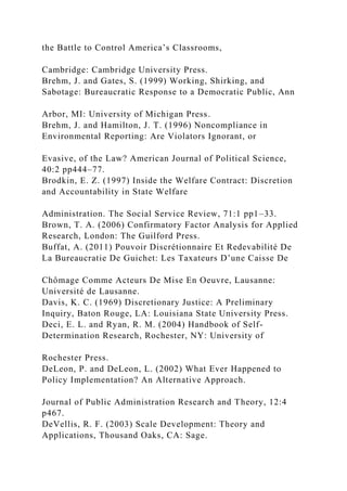 the Battle to Control America’s Classrooms,
Cambridge: Cambridge University Press.
Brehm, J. and Gates, S. (1999) Working, Shirking, and
Sabotage: Bureaucratic Response to a Democratic Public, Ann
Arbor, MI: University of Michigan Press.
Brehm, J. and Hamilton, J. T. (1996) Noncompliance in
Environmental Reporting: Are Violators Ignorant, or
Evasive, of the Law? American Journal of Political Science,
40:2 pp444–77.
Brodkin, E. Z. (1997) Inside the Welfare Contract: Discretion
and Accountability in State Welfare
Administration. The Social Service Review, 71:1 pp1–33.
Brown, T. A. (2006) Confirmatory Factor Analysis for Applied
Research, London: The Guilford Press.
Buffat, A. (2011) Pouvoir Discrétionnaire Et Redevabilité De
La Bureaucratie De Guichet: Les Taxateurs D’une Caisse De
Chômage Comme Acteurs De Mise En Oeuvre, Lausanne:
Université de Lausanne.
Davis, K. C. (1969) Discretionary Justice: A Preliminary
Inquiry, Baton Rouge, LA: Louisiana State University Press.
Deci, E. L. and Ryan, R. M. (2004) Handbook of Self-
Determination Research, Rochester, NY: University of
Rochester Press.
DeLeon, P. and DeLeon, L. (2002) What Ever Happened to
Policy Implementation? An Alternative Approach.
Journal of Public Administration Research and Theory, 12:4
p467.
DeVellis, R. F. (2003) Scale Development: Theory and
Applications, Thousand Oaks, CA: Sage.
 