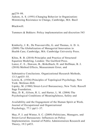 pp279–99.
Judson, A. S. (1991) Changing Behavior in Organization:
Minimizing Resistance to Change, Cambridge, MA: Basil
Blackwell.
Tummers & Bekkers: Policy implementation and discretion 543
Kimberly, J. R., De Pouvourville, G. and Thomas, A. D. A.
(2009) The Globalization of Managerial Innovation in
Health Care, Cambridge, MA: Cambridge University Press.
Kline, R. B. (2010) Principles and Practice of Structural
Equation Modeling, London: The Guilford Press.
Lance, C. E., Dawson, B., Birkelbach, D. and Hoffman, B. J.
(2010) Method Effects, Measurement Error, and
Substantive Conclusions. Organizational Research Methods,
13:3 pp435–55.
Lewin, K. (1936) Principles of Topological Psychology, New
York: McGraw-Hill.
Lipsky, M. (1980) Street-Level Bureaucracy, New York: Russell
Sage Foundation.
May, D. R., Gilson, R. L. and Harter, L. M. (2004) The
Psychological Conditions of Meaningfulness, Safety and
Availability and the Engagement of the Human Spirit at Work.
Journal of Occupational and Organizational
Psychology, 77:1 pp11–37.
May, P. J. and Winter, S. C. (2009) Politicians, Managers, and
Street-Level Bureaucrats: Influences on Policy
Implementation. Journal of Public Administration Research and
Theory, 19:3 p453.
 