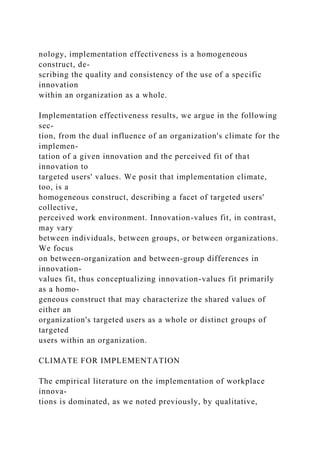 nology, implementation effectiveness is a homogeneous
construct, de-
scribing the quality and consistency of the use of a specific
innovation
within an organization as a whole.
Implementation effectiveness results, we argue in the following
sec-
tion, from the dual influence of an organization's climate for the
implemen-
tation of a given innovation and the perceived fit of that
innovation to
targeted users' values. We posit that implementation climate,
too, is a
homogeneous construct, describing a facet of targeted users'
collective,
perceived work environment. Innovation-values fit, in contrast,
may vary
between individuals, between groups, or between organizations.
We focus
on between-organization and between-group differences in
innovation-
values fit, thus conceptualizing innovation-values fit primarily
as a homo-
geneous construct that may characterize the shared values of
either an
organization's targeted users as a whole or distinct groups of
targeted
users within an organization.
CLIMATE FOR IMPLEMENTATION
The empirical literature on the implementation of workplace
innova-
tions is dominated, as we noted previously, by qualitative,
 