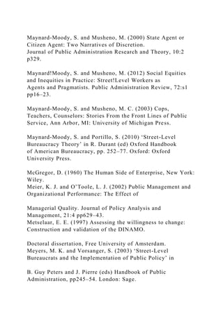 Maynard-Moody, S. and Musheno, M. (2000) State Agent or
Citizen Agent: Two Narratives of Discretion.
Journal of Public Administration Research and Theory, 10:2
p329.
Maynard!Moody, S. and Musheno, M. (2012) Social Equities
and Inequities in Practice: Street!Level Workers as
Agents and Pragmatists. Public Administration Review, 72:s1
pp16–23.
Maynard-Moody, S. and Musheno, M. C. (2003) Cops,
Teachers, Counselors: Stories From the Front Lines of Public
Service, Ann Arbor, MI: University of Michigan Press.
Maynard-Moody, S. and Portillo, S. (2010) ‘Street-Level
Bureaucracy Theory’ in R. Durant (ed) Oxford Handbook
of American Bureaucracy, pp. 252–77. Oxford: Oxford
University Press.
McGregor, D. (1960) The Human Side of Enterprise, New York:
Wiley.
Meier, K. J. and O’Toole, L. J. (2002) Public Management and
Organizational Performance: The Effect of
Managerial Quality. Journal of Policy Analysis and
Management, 21:4 pp629–43.
Metselaar, E. E. (1997) Assessing the willingness to change:
Construction and validation of the DINAMO.
Doctoral dissertation, Free University of Amsterdam.
Meyers, M. K. and Vorsanger, S. (2003) ‘Street-Level
Bureaucrats and the Implementation of Public Policy’ in
B. Guy Peters and J. Pierre (eds) Handbook of Public
Administration, pp245–54. London: Sage.
 