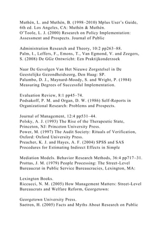 Muthén, L. and Muthén, B. (1998–2010) Mplus User’s Guide,
6th ed. Los Angeles, CA: Muthén & Muthén.
O’Toole, L. J. (2000) Research on Policy Implementation:
Assessment and Prospects. Journal of Public
Administration Research and Theory, 10:2 pp263–88.
Palm, I., Leffers, F., Emons, T., Van Egmond, V. and Zeegers,
S. (2008) De GGz Ontwricht: Een Praktijkonderzoek
Naar De Gevolgen Van Het Nieuwe Zorgstelsel in De
Geestelijke Gezondheidszorg, Den Haag: SP.
Palumbo, D. J., Maynard-Moody, S. and Wright, P. (1984)
Measuring Degrees of Successful Implementation.
Evaluation Review, 8:1 pp45–74.
Podsakoff, P. M. and Organ, D. W. (1986) Self-Reports in
Organizational Research: Problems and Prospects.
Journal of Management, 12:4 pp531–44.
Polsky, A. J. (1993) The Rise of the Therapeutic State,
Princeton, NJ: Princeton University Press.
Power, M. (1997) The Audit Society: Rituals of Verification,
Oxford: Oxford University Press.
Preacher, K. J. and Hayes, A. F. (2004) SPSS and SAS
Procedures for Estimating Indirect Effects in Simple
Mediation Models. Behavior Research Methods, 36:4 pp717–31.
Prottas, J. M. (1979) People Processing: The Street-Level
Bureaucrat in Public Service Bureaucracies, Lexington, MA:
Lexington Books.
Riccucci, N. M. (2005) How Management Matters: Street-Level
Bureaucrats and Welfare Reform, Georgetown:
Georgetown University Press.
Saetren, H. (2005) Facts and Myths About Research on Public
 