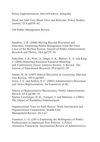 Policy Implementation: Out!of!Fashion, Allegedly
Dead, but Still Very Much Alive and Relevant. Policy Studies
Journal, 33:4 pp559–82.
544 Public Management Review
Sandfort, J. R. (2000) Moving Beyond Discretion and
Outcomes: Examining Public Management From the Front
Lines of the Welfare System. Journal of Public Administration
Research and Theory, 10:4 pp729–56.
Schreiber, J. B., Nora, A., Stage, F. K., Barlow, E. A. and King,
J. (2006) Reporting Structural Equation Modeling
and Confirmatory Factor Analysis Results: A Review. The
Journal of Educational Research, 99:6 pp323–38.
Simon, W. H. (1987) Ethical Discretion in Lawyering. Harvard
Law Review, 101:6 pp1083.
Sowa, J. E. and Selden, S. C. (2003) Administrative Discretion
and Active Representation: An Expansion of the
Theory of Representative Bureaucracy. Public Administration
Review, 63:6 pp700–10.
Spence Laschinger, H. K., Finegan, J. and Shamian, J. (2001)
The Impact of Workplace Empowerment,
Organizational Trust on Staff Nurses’ Work Satisfaction and
Organizational Commitment. Health Care
Management Review, 26:3 p7.
Tummers, L. G. (2011) Explaining the Willingness of Public
Professionals to Implement New Policies: A Policy
Alienation Framework. International Review of Administrative
 