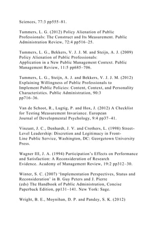 Sciences, 77:3 pp555–81.
Tummers, L. G. (2012) Policy Alienation of Public
Professionals: The Construct and Its Measurement. Public
Administration Review, 72:4 pp516–25.
Tummers, L. G., Bekkers, V. J. J. M. and Steijn, A. J. (2009)
Policy Alienation of Public Professionals:
Application in a New Public Management Context. Public
Management Review, 11:5 pp685–706.
Tummers, L. G., Steijn, A. J. and Bekkers, V. J. J. M. (2012)
Explaining Willingness of Public Professionals to
Implement Public Policies: Content, Context, and Personality
Characteristics. Public Administration, 90:3
pp716–36.
Van de Schoot, R., Lugtig, P. and Hox, J. (2012) A Checklist
for Testing Measurement Invariance. European
Journal of Developmental Psychology, 9:4 pp37–41.
Vinzant, J. C., Denhardt, J. V. and Crothers, L. (1998) Street-
Level Leadership: Discretion and Legitimacy in Front-
Line Public Service, Washington, DC: Georgetown University
Press.
Wagner III, J. A. (1994) Participation’s Effects on Performance
and Satisfaction: A Reconsideration of Research
Evidence. Academy of Management Review, 19:2 pp312–30.
Winter, S. C. (2007) ‘Implementation Perspectives, Status and
Reconsideration’ in B. Guy Peters and J. Pierre
(eds) The Handbook of Public Administration, Concise
Paperback Edition, pp131–141. New York: Sage.
Wright, B. E., Moynihan, D. P. and Pandey, S. K. (2012)
 