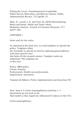 Pulling the Levers: Transformational Leadership,
Public Service Motivation, and Mission Valence. Public
Administration Review, 72:2 pp206–15.
Zhao, X., Lynch, J. G. and Chen, Q. (2010) Reconsidering
Baron and Kenny: Myths and Truths About
Mediation Analysis. Journal of Consumer Research, 37:2
pp197–206.
APPENDIX 1
Items used for the scales
As indicated in the main text, we used templates to specify the
policy. Templates allow
the researcher to specify an item by replacing general phrases
with more specific ones
that better fit the research context. Template words are
underlined. The templates are
in this case:
Policy: DRG-policy
Clients: Patients
Professionals: Health care professionals
Organization: Institution
Tummers & Bekkers: Policy implementation and discretion 545
Note: Item 4–5 (client meaningfulness) and Item 1–3
(discretion) are not used in the
final model as they negatively influenced fit indices in the CFA.
Client meaningfulness
 
