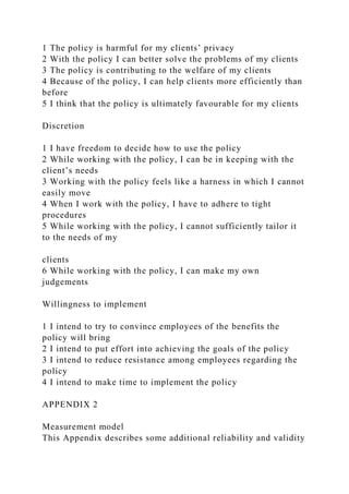 1 The policy is harmful for my clients’ privacy
2 With the policy I can better solve the problems of my clients
3 The policy is contributing to the welfare of my clients
4 Because of the policy, I can help clients more efficiently than
before
5 I think that the policy is ultimately favourable for my clients
Discretion
1 I have freedom to decide how to use the policy
2 While working with the policy, I can be in keeping with the
client’s needs
3 Working with the policy feels like a harness in which I cannot
easily move
4 When I work with the policy, I have to adhere to tight
procedures
5 While working with the policy, I cannot sufficiently tailor it
to the needs of my
clients
6 While working with the policy, I can make my own
judgements
Willingness to implement
1 I intend to try to convince employees of the benefits the
policy will bring
2 I intend to put effort into achieving the goals of the policy
3 I intend to reduce resistance among employees regarding the
policy
4 I intend to make time to implement the policy
APPENDIX 2
Measurement model
This Appendix describes some additional reliability and validity
 