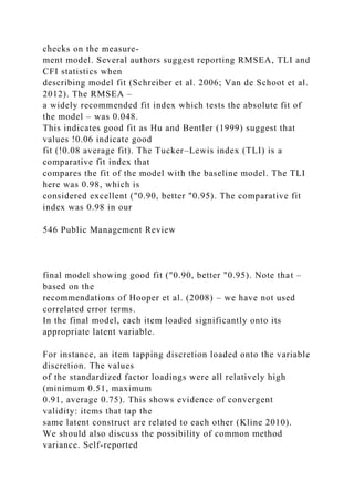 checks on the measure-
ment model. Several authors suggest reporting RMSEA, TLI and
CFI statistics when
describing model fit (Schreiber et al. 2006; Van de Schoot et al.
2012). The RMSEA –
a widely recommended fit index which tests the absolute fit of
the model – was 0.048.
This indicates good fit as Hu and Bentler (1999) suggest that
values !0.06 indicate good
fit (!0.08 average fit). The Tucker–Lewis index (TLI) is a
comparative fit index that
compares the fit of the model with the baseline model. The TLI
here was 0.98, which is
considered excellent ("0.90, better "0.95). The comparative fit
index was 0.98 in our
546 Public Management Review
final model showing good fit ("0.90, better "0.95). Note that –
based on the
recommendations of Hooper et al. (2008) – we have not used
correlated error terms.
In the final model, each item loaded significantly onto its
appropriate latent variable.
For instance, an item tapping discretion loaded onto the variable
discretion. The values
of the standardized factor loadings were all relatively high
(minimum 0.51, maximum
0.91, average 0.75). This shows evidence of convergent
validity: items that tap the
same latent construct are related to each other (Kline 2010).
We should also discuss the possibility of common method
variance. Self-reported
 