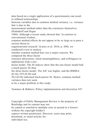 data based on a single application of a questionnaire can result
in inflated relationships
between variables due to common method variance, i.e. variance
that is due to the
measurement method rather than the constructs themselves
(Podsakoff and Organ
1986). Although a recent study showed that ‘in contrast to
conventional wisdom,
common method effects do not appear to be so large as to pose a
serious threat to
organizational research’ (Lance et al. 2010, p. 450), we
conducted a test to analyse
whether common method bias was a major concern. We
compared the three-factor
structure (discretion, client meaningfulness, and willingness to
implement) with a one-
factor model. The fit indices show that the one-factor model had
a much poorer fit than
the three-factor model. The AIC was higher, and the RMSEA
(0.16), CFI (0.58) and
TLI (0.54) indicated much poorer fit. Hence, common method
variance does not seem
to be a major problem in this study.
Tummers & Bekkers: Policy implementation and discretion 547
Copyright of Public Management Review is the property of
Routledge and its content may not
be copied or emailed to multiple sites or posted to a listserv
without the copyright holder's
express written permission. However, users may print,
download, or email articles for
individual use.
 