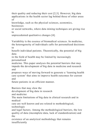 their quality and reducing their cost [2,3]. However, big data
applications in the health sector lag behind those of other areas
of
knowledge, such as the physical sciences, economics,
businesses
or social networks, where data mining techniques are giving rise
to
unprecedented qualitative changes [4].
Variability is the essence of biomedical sciences. In medicine,
the heterogeneity of individuals calls for personalized decisions
to
benefit individual patients. Theoretically, the potential of big
data
in the field of health may be limited by increasingly
personalized
medicine. This paper analyses the potential barriers that may
impede the development of big data in medicine and research
and
proposes ways of moving forward to generate a ‘learning health
care system’ that aims to improve health outcomes for current
and
future patients in an efficient manner.
Barriers that may slow the
development of big data in research
and medicine
The main limitations of big data in clinical research and in
medical
care are well known and are related to methodological,
technologic
and legal factors. Among the methodological barriers, the low
quality of data (incomplete data, lack of standardization) and
the
existence of an analytical methodology that remains
insufficiently
 