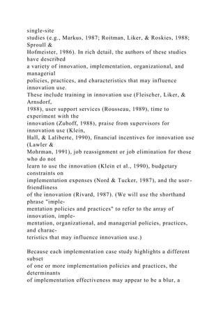 single-site
studies (e.g., Markus, 1987; Roitman, Liker, & Roskies, 1988;
Sproull &
Hofmeister, 1986). In rich detail, the authors of these studies
have described
a variety of innovation, implementation, organizational, and
managerial
policies, practices, and characteristics that may influence
innovation use.
These include training in innovation use (Fleischer, Liker, &
Arnsdorf,
1988), user support services (Rousseau, 1989), time to
experiment with the
innovation (Zuboff, 1988), praise from supervisors for
innovation use (Klein,
Hall, & Laliberte, 1990), financial incentives for innovation use
(Lawler &
Mohrman, 1991), job reassignment or job elimination for those
who do not
learn to use the innovation (Klein et al., 1990), budgetary
constraints on
implementation expenses (Nord & Tucker, 1987), and the user-
friendliness
of the innovation (Rivard, 1987). (We will use the shorthand
phrase "imple-
mentation policies and practices" to refer to the array of
innovation, imple-
mentation, organizational, and managerial policies, practices,
and charac-
teristics that may influence innovation use.)
Because each implementation case study highlights a different
subset
of one or more implementation policies and practices, the
determinants
of implementation effectiveness may appear to be a blur, a
 