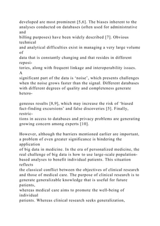 developed are most prominent [5,6]. The biases inherent to the
analyses conducted on databases (often used for administrative
and
billing purposes) have been widely described [7]. Obvious
technical
and analytical difficulties exist in managing a very large volume
of
data that is constantly changing and that resides in different
reposi-
tories, along with frequent linkage and interoperability issues.
A
significant part of the data is ‘noise’, which presents challenges
when the noise grows faster than the signal. Different databases
with different degrees of quality and completeness generate
hetero-
geneous results [8,9], which may increase the risk of ‘biased
fact-finding excursions’ and false discoveries [5]. Finally,
restric-
tions in access to databases and privacy problems are generating
growing concern among experts [10].
However, although the barriers mentioned earlier are important,
a problem of even greater significance is hindering the
application
of big data in medicine. In the era of personalized medicine, the
real challenge of big data is how to use large-scale population-
based analyses to benefit individual patients. This situation
reflects
the classical conflict between the objectives of clinical research
and those of medical care. The purpose of clinical research is to
generate generalizable knowledge that is useful for future
patients,
whereas medical care aims to promote the well-being of
individual
patients. Whereas clinical research seeks generalization,
 