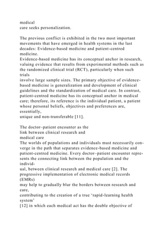 medical
care seeks personalization.
The previous conflict is exhibited in the two most important
movements that have emerged in health systems in the last
decades: Evidence-based medicine and patient-centred
medicine.
Evidence-based medicine has its conceptual anchor in research,
valuing evidence that results from experimental methods such as
the randomized clinical trial (RCT), particularly when such
trials
involve large sample sizes. The primary objective of evidence-
based medicine is generalization and development of clinical
guidelines and the standardization of medical care. In contrast,
patient-centred medicine has its conceptual anchor in medical
care; therefore, its reference is the individual patient, a patient
whose personal beliefs, objectives and preferences are,
essentially,
unique and non-transferable [11].
The doctor–patient encounter as the
link between clinical research and
medical care
The worlds of populations and individuals must necessarily con-
verge in the path that separates evidence-based medicine and
patient-centred medicine. Every doctor–patient encounter repre-
sents the connecting link between the population and the
individ-
ual, between clinical research and medical care [2]. The
progressive implementation of electronic medical records
(EMRs)
may help to gradually blur the borders between research and
care,
contributing to the creation of a true ‘rapid-learning health
system’
[12] in which each medical act has the double objective of
 