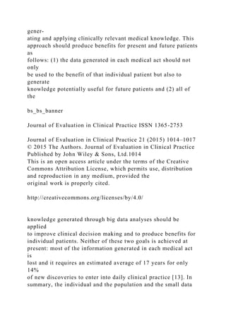 gener-
ating and applying clinically relevant medical knowledge. This
approach should produce benefits for present and future patients
as
follows: (1) the data generated in each medical act should not
only
be used to the benefit of that individual patient but also to
generate
knowledge potentially useful for future patients and (2) all of
the
bs_bs_banner
Journal of Evaluation in Clinical Practice ISSN 1365-2753
Journal of Evaluation in Clinical Practice 21 (2015) 1014–1017
© 2015 The Authors. Journal of Evaluation in Clinical Practice
Published by John Wiley & Sons, Ltd.1014
This is an open access article under the terms of the Creative
Commons Attribution License, which permits use, distribution
and reproduction in any medium, provided the
original work is properly cited.
http://creativecommons.org/licenses/by/4.0/
knowledge generated through big data analyses should be
applied
to improve clinical decision making and to produce benefits for
individual patients. Neither of these two goals is achieved at
present: most of the information generated in each medical act
is
lost and it requires an estimated average of 17 years for only
14%
of new discoveries to enter into daily clinical practice [13]. In
summary, the individual and the population and the small data
 