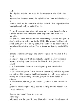 and
the big data are the two sides of the same coin and EMRs are
the
intersection between small data (individual data, relatively easy
to
handle, used by the doctor in his/her consultation to personalize
medical care) and big data (Fig. 1).
Figure 2 presents the ‘circle of knowledge’ and describes how
clinical research and medical care begin and end with the
individ-
ual patient. Each doctor–patient encounter generates data (small
data), which are collected in the EMR. The sum of millions of
small data gives rise to big data, which should be analysed and
translated into information. The information is only useful if it
is
translated into knowledge and knowledge is only useful if it is
used
to improve the health of individual patients. One of the main
reasons why big data have not fulfilled its full potential in
health
care is that small data are not adequately systematized to
generate
useful knowledge for future patients (research) and that big data
are not used to improve health outcomes for individual patients
(care). In the following sections, proposals are offered to
attempt
to solve these challenges as follows: (1) how to use small data
to
generate knowledge and (2) how to use big data to benefit indi-
vidual patients.
How to use ‘small data’ to generate
knowledge
Although low data quality and biases because of the absence of
 