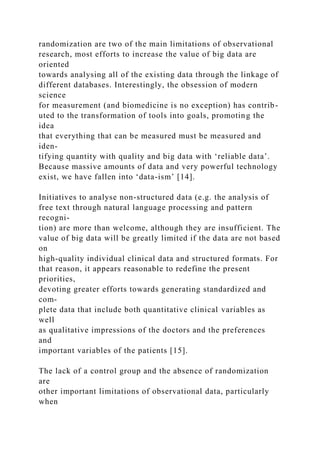 randomization are two of the main limitations of observational
research, most efforts to increase the value of big data are
oriented
towards analysing all of the existing data through the linkage of
different databases. Interestingly, the obsession of modern
science
for measurement (and biomedicine is no exception) has contrib-
uted to the transformation of tools into goals, promoting the
idea
that everything that can be measured must be measured and
iden-
tifying quantity with quality and big data with ‘reliable data’.
Because massive amounts of data and very powerful technology
exist, we have fallen into ‘data-ism’ [14].
Initiatives to analyse non-structured data (e.g. the analysis of
free text through natural language processing and pattern
recogni-
tion) are more than welcome, although they are insufficient. The
value of big data will be greatly limited if the data are not based
on
high-quality individual clinical data and structured formats. For
that reason, it appears reasonable to redefine the present
priorities,
devoting greater efforts towards generating standardized and
com-
plete data that include both quantitative clinical variables as
well
as qualitative impressions of the doctors and the preferences
and
important variables of the patients [15].
The lack of a control group and the absence of randomization
are
other important limitations of observational data, particularly
when
 